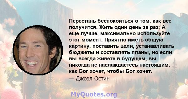 Перестань беспокоиться о том, как все получится. Жить один день за раз; А еще лучше, максимально используйте этот момент. Приятно иметь общую картину, поставить цели, устанавливать бюджеты и составлять планы, но если вы 