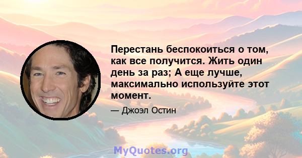 Перестань беспокоиться о том, как все получится. Жить один день за раз; А еще лучше, максимально используйте этот момент.