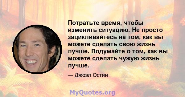 Потратьте время, чтобы изменить ситуацию. Не просто зацикливайтесь на том, как вы можете сделать свою жизнь лучше. Подумайте о том, как вы можете сделать чужую жизнь лучше.