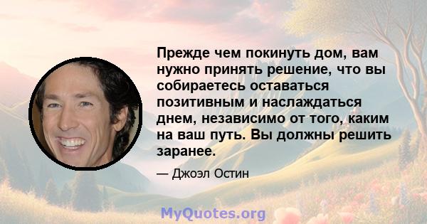 Прежде чем покинуть дом, вам нужно принять решение, что вы собираетесь оставаться позитивным и наслаждаться днем, независимо от того, каким на ваш путь. Вы должны решить заранее.