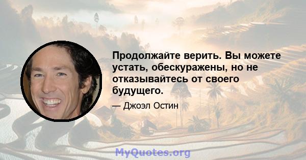 Продолжайте верить. Вы можете устать, обескуражены, но не отказывайтесь от своего будущего.