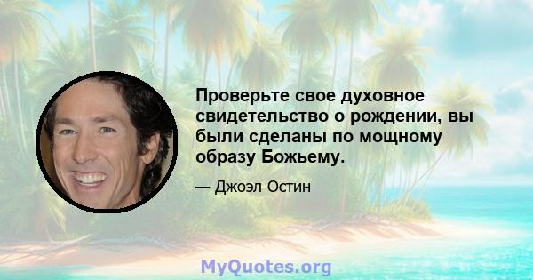 Проверьте свое духовное свидетельство о рождении, вы были сделаны по мощному образу Божьему.