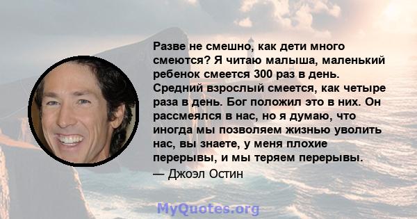 Разве не смешно, как дети много смеются? Я читаю малыша, маленький ребенок смеется 300 раз в день. Средний взрослый смеется, как четыре раза в день. Бог положил это в них. Он рассмеялся в нас, но я думаю, что иногда мы