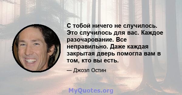 С тобой ничего не случилось. Это случилось для вас. Каждое разочарование. Все неправильно. Даже каждая закрытая дверь помогла вам в том, кто вы есть.