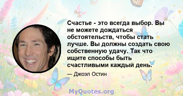 Счастье - это всегда выбор. Вы не можете дождаться обстоятельств, чтобы стать лучше. Вы должны создать свою собственную удачу. Так что ищите способы быть счастливыми каждый день.