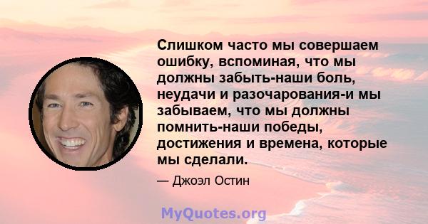 Слишком часто мы совершаем ошибку, вспоминая, что мы должны забыть-наши боль, неудачи и разочарования-и мы забываем, что мы должны помнить-наши победы, достижения и времена, которые мы сделали.