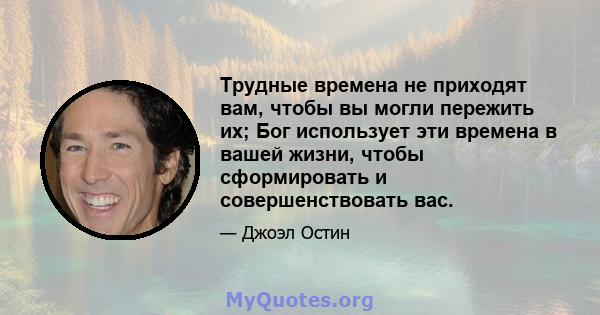 Трудные времена не приходят вам, чтобы вы могли пережить их; Бог использует эти времена в вашей жизни, чтобы сформировать и совершенствовать вас.