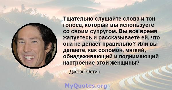 Тщательно слушайте слова и тон голоса, который вы используете со своим супругом. Вы все время жалуетесь и рассказываете ей, что она не делает правильно? Или вы делаете, как соломон, мягкий, обнадеживающий и поднимающий