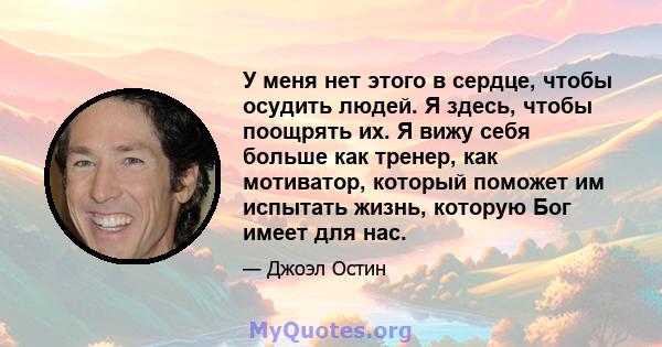 У меня нет этого в сердце, чтобы осудить людей. Я здесь, чтобы поощрять их. Я вижу себя больше как тренер, как мотиватор, который поможет им испытать жизнь, которую Бог имеет для нас.