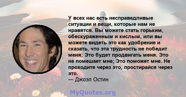 У всех нас есть несправедливые ситуации и вещи, которые нам не нравятся. Вы можете стать горьким, обескураженным и кислым, или вы можете видеть это как удобрение и сказать, что эта трудность не победит меня; Это будет