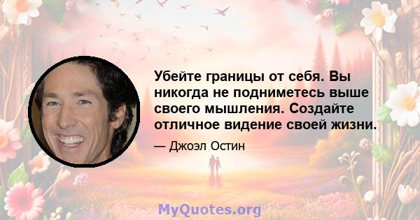 Убейте границы от себя. Вы никогда не подниметесь выше своего мышления. Создайте отличное видение своей жизни.