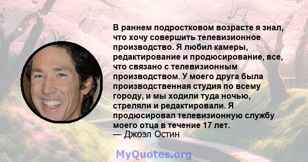 В раннем подростковом возрасте я знал, что хочу совершить телевизионное производство. Я любил камеры, редактирование и продюсирование, все, что связано с телевизионным производством. У моего друга была производственная