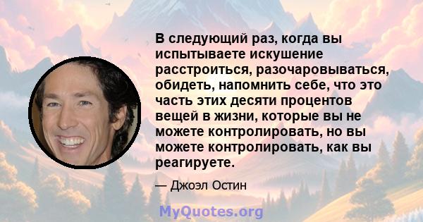 В следующий раз, когда вы испытываете искушение расстроиться, разочаровываться, обидеть, напомнить себе, что это часть этих десяти процентов вещей в жизни, которые вы не можете контролировать, но вы можете