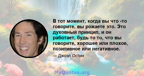 В тот момент, когда вы что -то говорите, вы рожаете это. Это духовный принцип, и он работает, будь то то, что вы говорите, хорошее или плохое, позитивное или негативное.