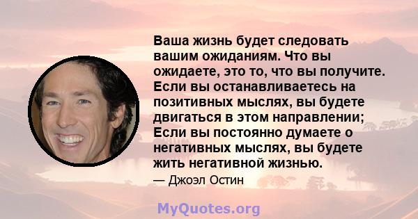 Ваша жизнь будет следовать вашим ожиданиям. Что вы ожидаете, это то, что вы получите. Если вы останавливаетесь на позитивных мыслях, вы будете двигаться в этом направлении; Если вы постоянно думаете о негативных мыслях, 