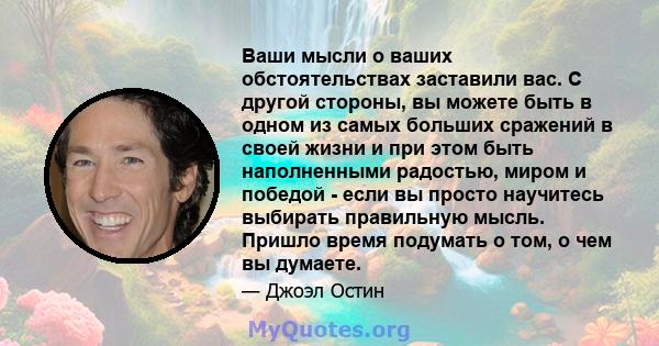 Ваши мысли о ваших обстоятельствах заставили вас. С другой стороны, вы можете быть в одном из самых больших сражений в своей жизни и при этом быть наполненными радостью, миром и победой - если вы просто научитесь