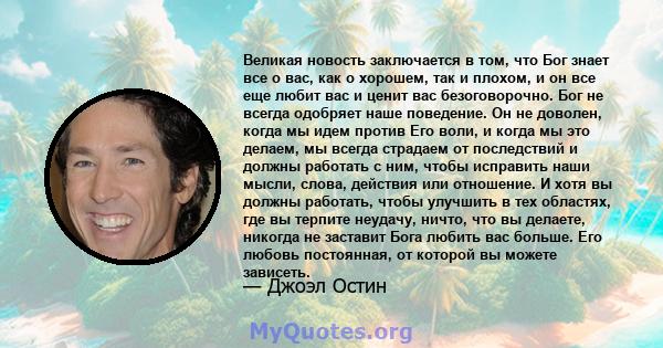 Великая новость заключается в том, что Бог знает все о вас, как о хорошем, так и плохом, и он все еще любит вас и ценит вас безоговорочно. Бог не всегда одобряет наше поведение. Он не доволен, когда мы идем против Его