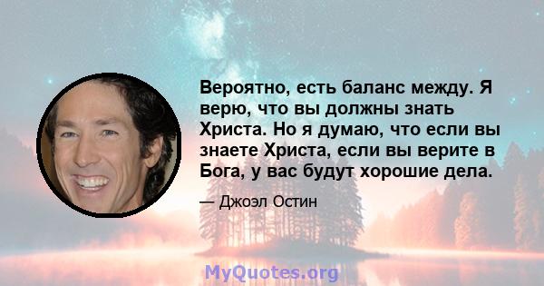 Вероятно, есть баланс между. Я верю, что вы должны знать Христа. Но я думаю, что если вы знаете Христа, если вы верите в Бога, у вас будут хорошие дела.