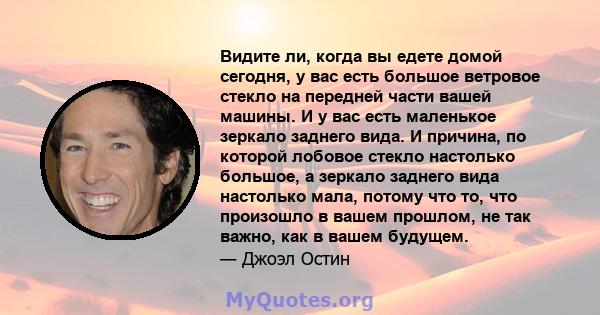 Видите ли, когда вы едете домой сегодня, у вас есть большое ветровое стекло на передней части вашей машины. И у вас есть маленькое зеркало заднего вида. И причина, по которой лобовое стекло настолько большое, а зеркало