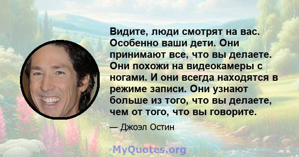 Видите, люди смотрят на вас. Особенно ваши дети. Они принимают все, что вы делаете. Они похожи на видеокамеры с ногами. И они всегда находятся в режиме записи. Они узнают больше из того, что вы делаете, чем от того, что 