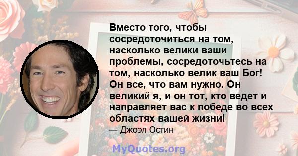 Вместо того, чтобы сосредоточиться на том, насколько велики ваши проблемы, сосредоточьтесь на том, насколько велик ваш Бог! Он все, что вам нужно. Он великий я, и он тот, кто ведет и направляет вас к победе во всех