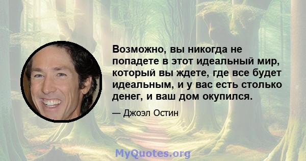 Возможно, вы никогда не попадете в этот идеальный мир, который вы ждете, где все будет идеальным, и у вас есть столько денег, и ваш дом окупился.