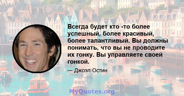 Всегда будет кто -то более успешный, более красивый, более талантливый. Вы должны понимать, что вы не проводите их гонку. Вы управляете своей гонкой.