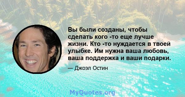 Вы были созданы, чтобы сделать кого -то еще лучше жизни. Кто -то нуждается в твоей улыбке. Им нужна ваша любовь, ваша поддержка и ваши подарки.