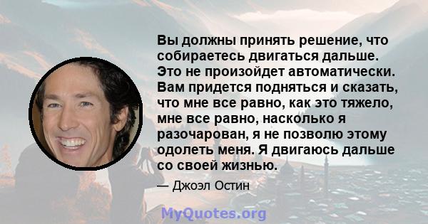 Вы должны принять решение, что собираетесь двигаться дальше. Это не произойдет автоматически. Вам придется подняться и сказать, что мне все равно, как это тяжело, мне все равно, насколько я разочарован, я не позволю