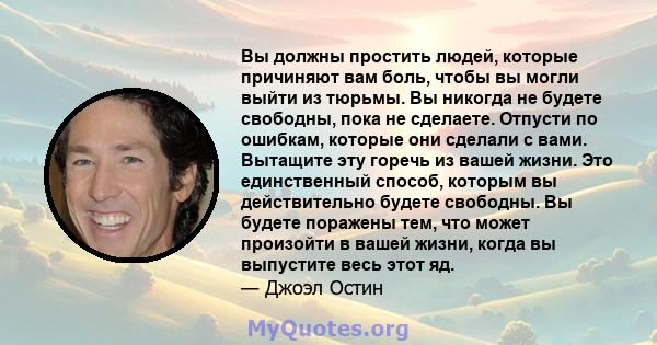 Вы должны простить людей, которые причиняют вам боль, чтобы вы могли выйти из тюрьмы. Вы никогда не будете свободны, пока не сделаете. Отпусти по ошибкам, которые они сделали с вами. Вытащите эту горечь из вашей жизни.