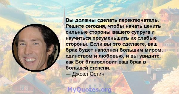 Вы должны сделать переключатель. Решите сегодня, чтобы начать ценить сильные стороны вашего супруга и научиться преуменьшить их слабые стороны. Если вы это сделаете, ваш брак будет наполнен большим миром, единством и