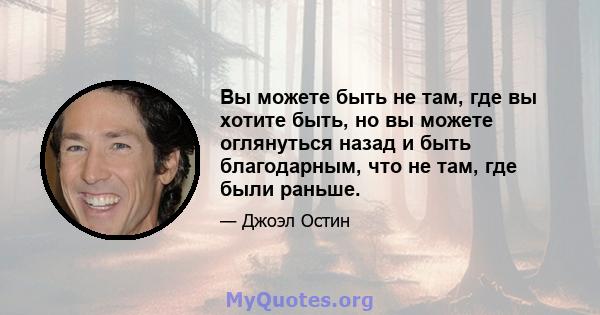 Вы можете быть не там, где вы хотите быть, но вы можете оглянуться назад и быть благодарным, что не там, где были раньше.