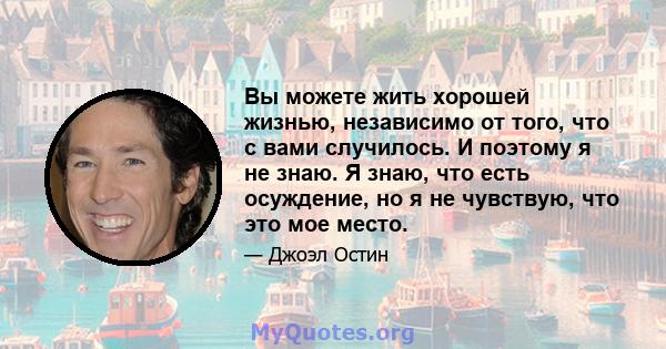 Вы можете жить хорошей жизнью, независимо от того, что с вами случилось. И поэтому я не знаю. Я знаю, что есть осуждение, но я не чувствую, что это мое место.