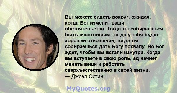 Вы можете сидеть вокруг, ожидая, когда Бог изменит ваши обстоятельства. Тогда ты собираешься быть счастливым, тогда у тебя будет хорошее отношение, тогда ты собираешься дать Богу похвалу. Но Бог ждет, чтобы вы встали