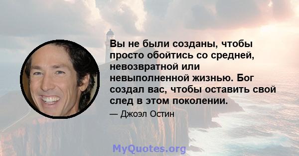 Вы не были созданы, чтобы просто обойтись со средней, невозвратной или невыполненной жизнью. Бог создал вас, чтобы оставить свой след в этом поколении.