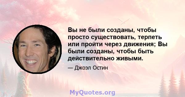 Вы не были созданы, чтобы просто существовать, терпеть или пройти через движения; Вы были созданы, чтобы быть действительно живыми.