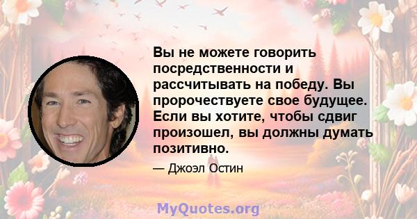 Вы не можете говорить посредственности и рассчитывать на победу. Вы пророчествуете свое будущее. Если вы хотите, чтобы сдвиг произошел, вы должны думать позитивно.