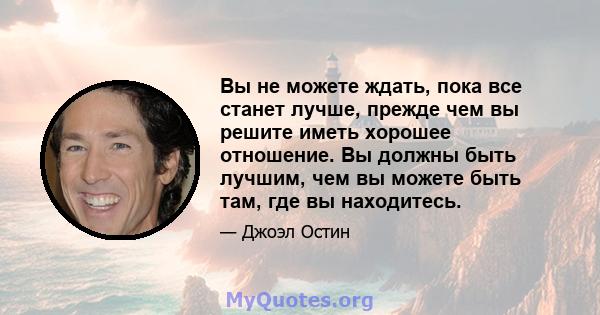 Вы не можете ждать, пока все станет лучше, прежде чем вы решите иметь хорошее отношение. Вы должны быть лучшим, чем вы можете быть там, где вы находитесь.