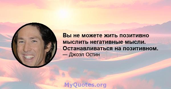 Вы не можете жить позитивно мыслить негативные мысли. Останавливаться на позитивном.