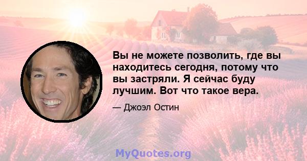 Вы не можете позволить, где вы находитесь сегодня, потому что вы застряли. Я сейчас буду лучшим. Вот что такое вера.