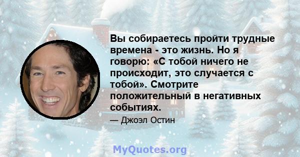 Вы собираетесь пройти трудные времена - это жизнь. Но я говорю: «С тобой ничего не происходит, это случается с тобой». Смотрите положительный в негативных событиях.