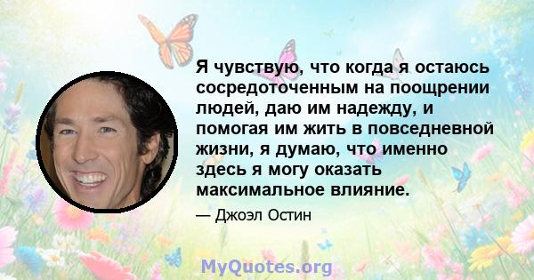 Я чувствую, что когда я остаюсь сосредоточенным на поощрении людей, даю им надежду, и помогая им жить в повседневной жизни, я думаю, что именно здесь я могу оказать максимальное влияние.