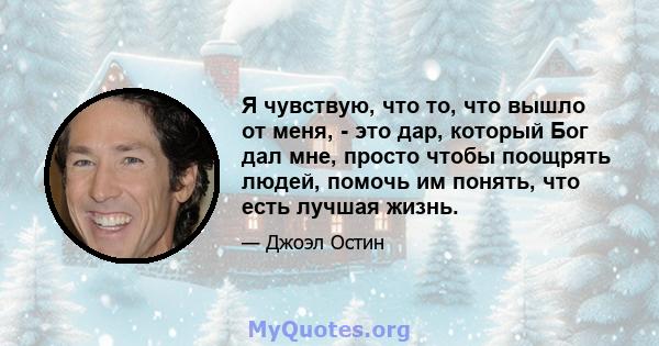 Я чувствую, что то, что вышло от меня, - это дар, который Бог дал мне, просто чтобы поощрять людей, помочь им понять, что есть лучшая жизнь.