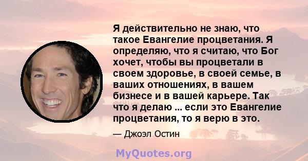 Я действительно не знаю, что такое Евангелие процветания. Я определяю, что я считаю, что Бог хочет, чтобы вы процветали в своем здоровье, в своей семье, в ваших отношениях, в вашем бизнесе и в вашей карьере. Так что я