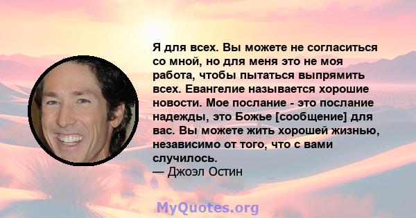 Я для всех. Вы можете не согласиться со мной, но для меня это не моя работа, чтобы пытаться выпрямить всех. Евангелие называется хорошие новости. Мое послание - это послание надежды, это Божье [сообщение] для вас. Вы