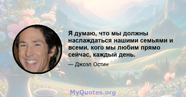 Я думаю, что мы должны наслаждаться нашими семьями и всеми, кого мы любим прямо сейчас, каждый день.