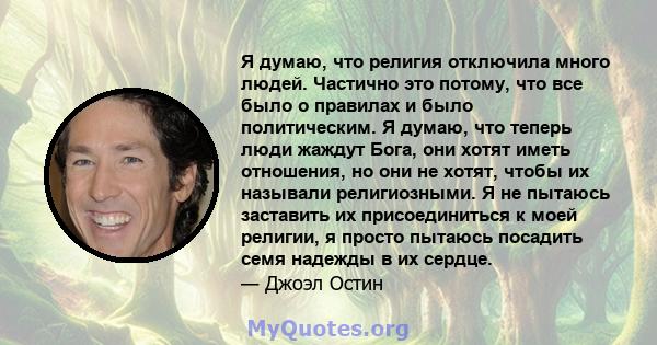 Я думаю, что религия отключила много людей. Частично это потому, что все было о правилах и было политическим. Я думаю, что теперь люди жаждут Бога, они хотят иметь отношения, но они не хотят, чтобы их называли