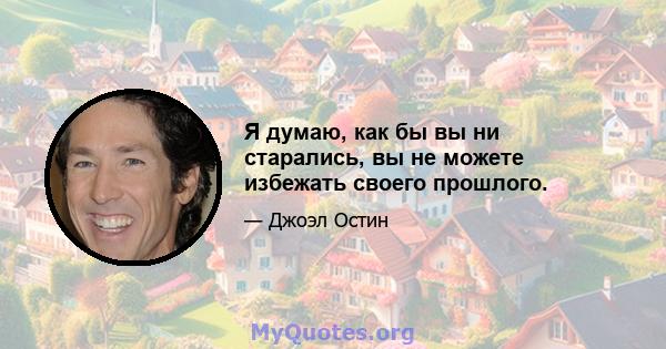 Я думаю, как бы вы ни старались, вы не можете избежать своего прошлого.