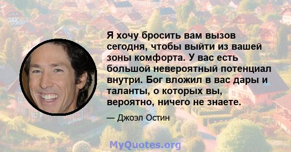 Я хочу бросить вам вызов сегодня, чтобы выйти из вашей зоны комфорта. У вас есть большой невероятный потенциал внутри. Бог вложил в вас дары и таланты, о которых вы, вероятно, ничего не знаете.