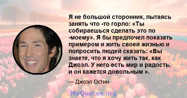 Я не большой сторонник, пытаясь занять что -то горло: «Ты собираешься сделать это по -моему». Я бы предпочел показать примером и жить своей жизнью и попросить людей сказать: «Вы знаете, что я хочу жить так, как Джоэл. У 